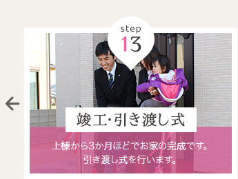 step 13 竣工・引き渡し式 … 上棟から3か月ほどでお家の完成です。引き渡し式を行います。