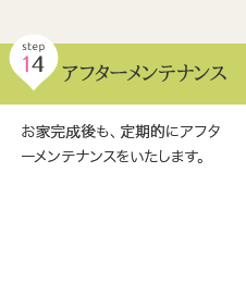 step 14 アフターメンテナンス … お家完成後も、定期的にアフターメンテナンスをいたします。