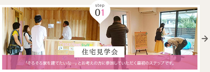 step 01 住宅見学会 … 「そろそろ家を建てたいな…」とお考えの方に参加していただく最初のステップです。