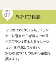 step 07 外部FP相談 … プロのファイナンシャルプランナーに現在から老後までのライフプラン（資金シミュレーション）を作成してもらい、安心な家づくりのための基盤を築きます。